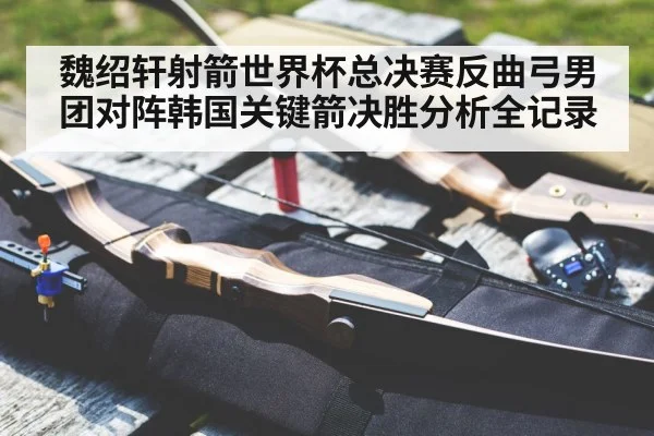魏绍轩射箭世界杯总决赛反曲弓男团对阵韩国关键箭决胜分析全记录