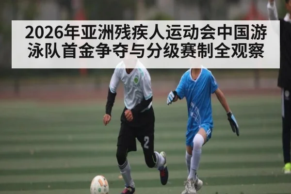 2026年亚洲残疾人运动会中国游泳队首金争夺与分级赛制全观察 | kaiyun app