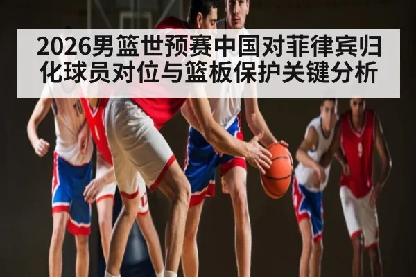 2026男篮世预赛中国对菲律宾归化球员对位与篮板保护关键分析（kaiyun）